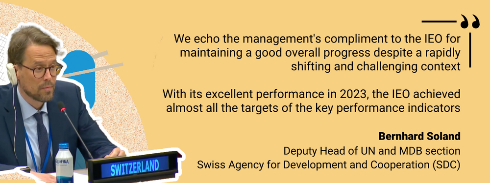 “We echo the management's compliment to the IEO for maintaining a good overall progress despite a rapidly shifting and challenging context. With its excellent performance in 2023, the IEO achieved almost all the targets of the key performance indicators.” – Bernhard Soland, Deputy Head of UN and MDB section, Swiss Agency for Development and Cooperation (SDC)