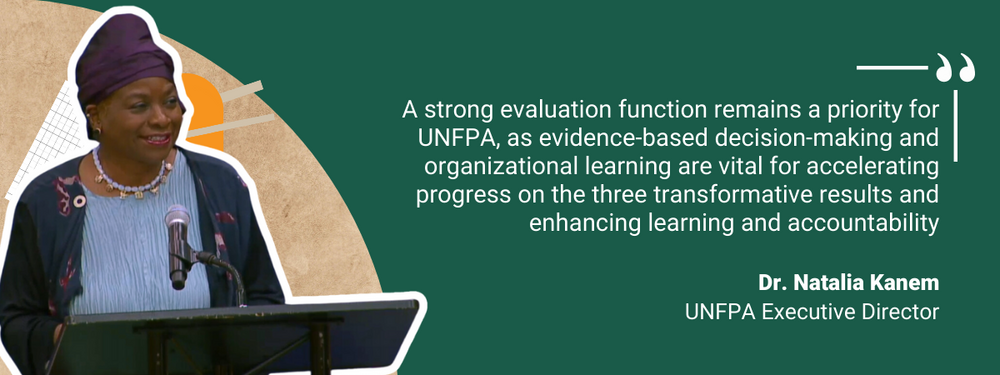 “A strong evaluation function remains a priority for UNFPA, as evidence-based decision-making and organizational learning are vital for accelerating progress on the three transformative results and enhancing learning and accountability.”        - Dr. Natalia Kanem, UNFPA Executive Director 